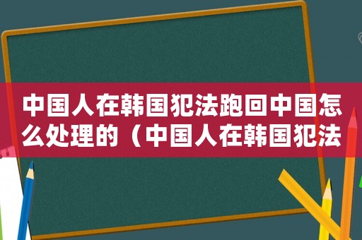 中國人在韓國犯法跑回中國怎么處理的（中國人在韓國犯法跑回中國怎么處理）