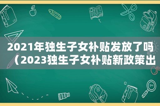 2021年獨生子女補貼發放了嗎（2023獨生子女補貼新政策出臺）