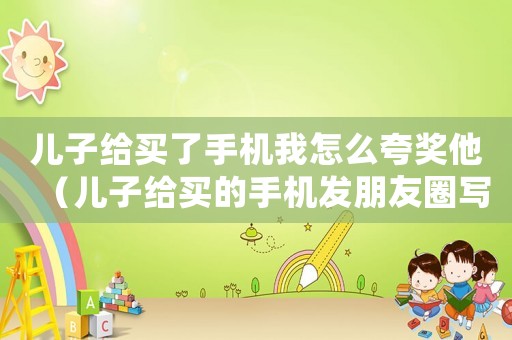 兒子給買了手機我怎么夸獎他（兒子給買的手機發(fā)朋友圈寫句話咋說）