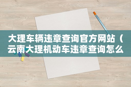 大理車輛違章查詢官方網站（云南大理機動車違章查詢怎么查的）