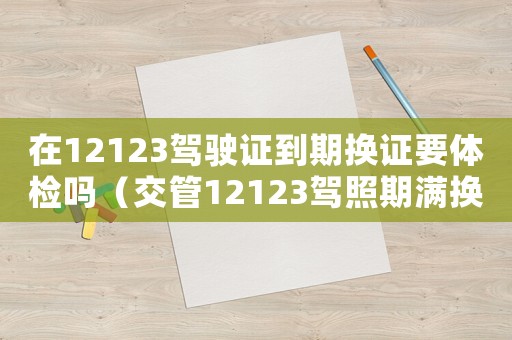 在12123駕駛證到期換證要體檢嗎（交管12123駕照期滿換證用體檢嗎?）