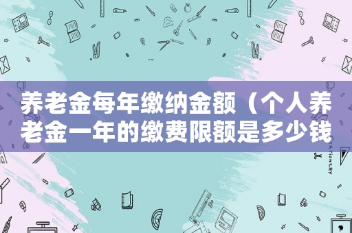 養(yǎng)老金每年繳納金額（個(gè)人養(yǎng)老金一年的繳費(fèi)限額是多少錢啊）