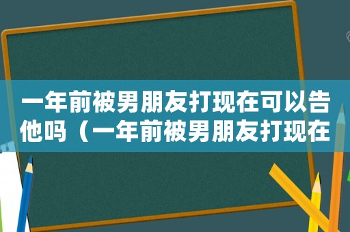 一年前被男朋友打現在可以告他嗎（一年前被男朋友打現在可以告他嗎）