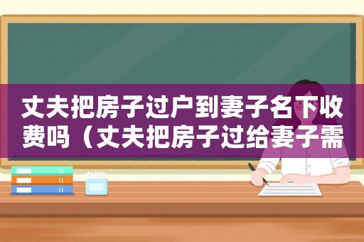 丈夫把房子過戶到妻子名下收費嗎（丈夫把房子過給妻子需要什么手續(xù)）