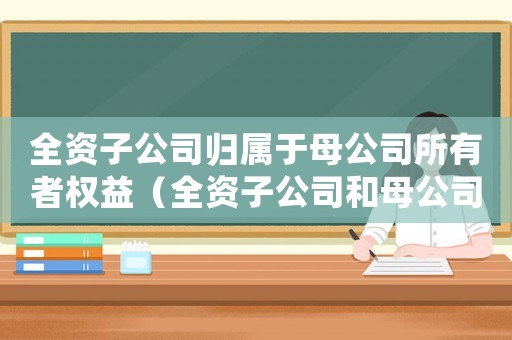 全資子公司歸屬于母公司所有者權益（全資子公司和母公司是關聯企業嗎）
