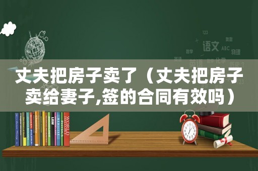 丈夫把房子賣了（丈夫把房子賣給妻子,簽的合同有效嗎）