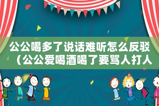 公公喝多了說話難聽怎么反駁（公公愛喝酒喝了要罵人打人怎么辦）
