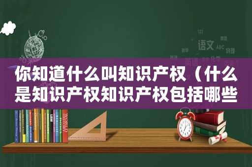 你知道什么叫知識產權（什么是知識產權知識產權包括哪些內容）