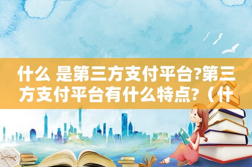 什么 是第三方支付平臺?第三方支付平臺有什么特點?（什么是第三方支付平臺?工作原理如何?）