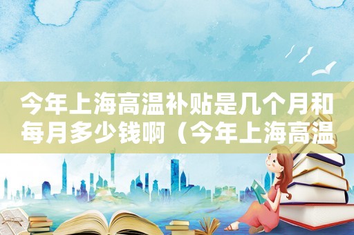 今年上海高溫補貼是幾個月和每月多少錢啊（今年上海高溫補貼是幾個月和每月多少錢）