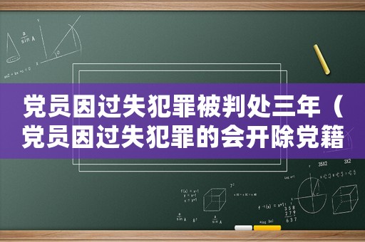 黨員因過失犯罪被判處三年（黨員因過失犯罪的會開除黨籍嗎知乎）
