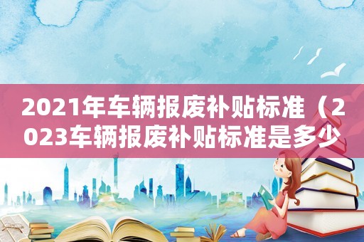 2021年車輛報廢補貼標準（2023車輛報廢補貼標準是多少錢呢）