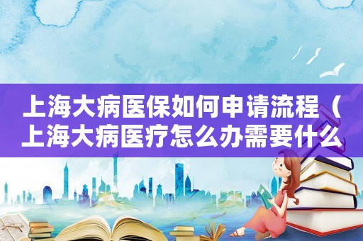 上海大病醫保如何申請流程（上海大病醫療怎么辦需要什么資料）