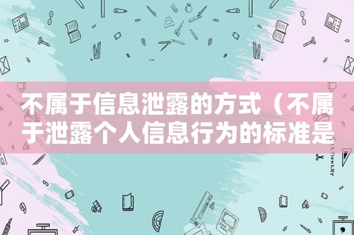 不屬于信息泄露的方式（不屬于泄露個(gè)人信息行為的標(biāo)準(zhǔn)是什么）