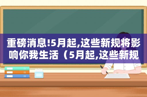 重磅消息!5月起,這些新規將影響你我生活（5月起,這些新規將影響你我生活）