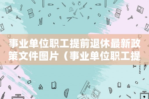 事業(yè)單位職工提前退休最新政策文件圖片（事業(yè)單位職工提前退休最新政策文件）