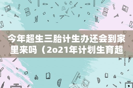 今年超生三胎計生辦還會到家里來嗎（2o21年計劃生育超生三胎政策）