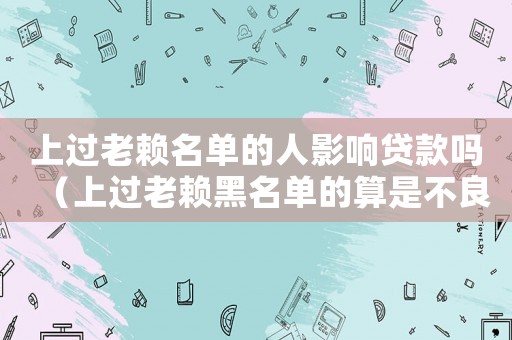 上過老賴名單的人影響貸款嗎（上過老賴黑名單的算是不良記錄嗎）