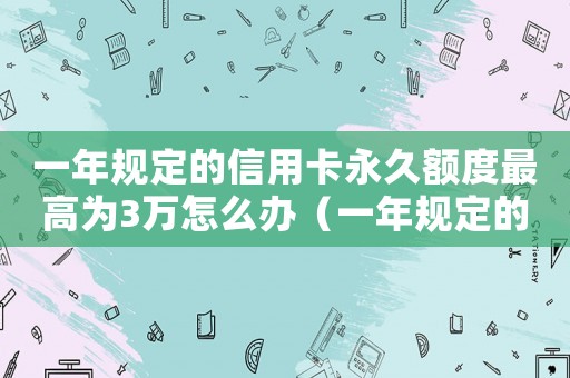 一年規定的信用卡永久額度最高為3萬怎么辦（一年規定的信用卡永久額度最高為3萬）