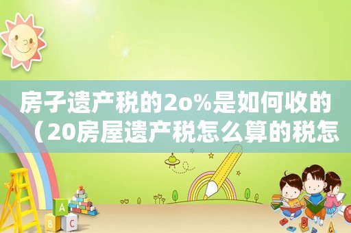 房孑遺產稅的2o%是如何收的（20房屋遺產稅怎么算的稅怎么算）