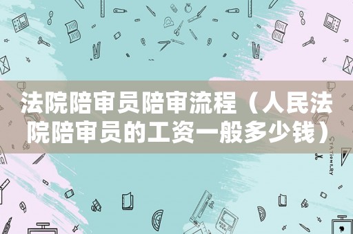 法院陪審員陪審流程（人民法院陪審員的工資一般多少錢）