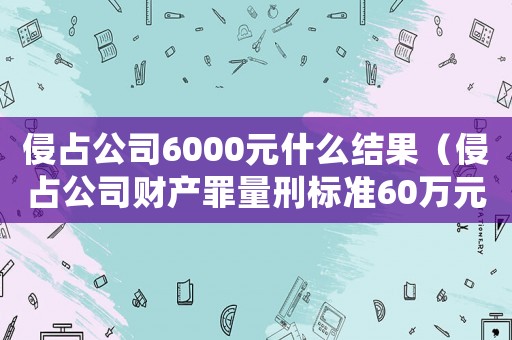 侵占公司6000元什么結(jié)果（侵占公司財(cái)產(chǎn)罪量刑標(biāo)準(zhǔn)60萬元）