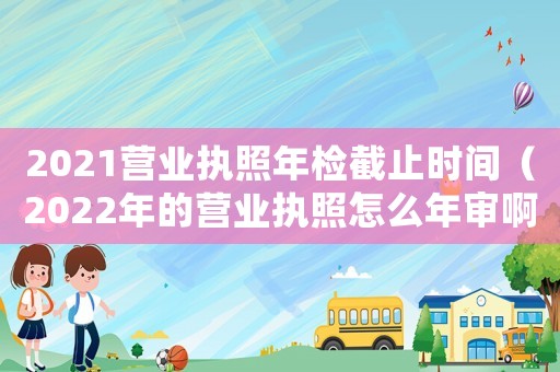 2021營業執照年檢截止時間（2022年的營業執照怎么年審啊）