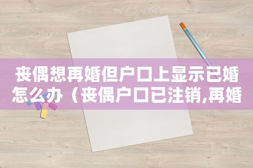 喪偶想再婚但戶口上顯示已婚怎么辦（喪偶戶口已注銷,再婚需要哪些手續(xù)）