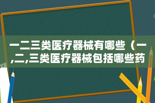 一二三類(lèi)醫(yī)療器械有哪些（一,二,三類(lèi)醫(yī)療器械包括哪些藥品）
