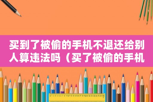 買到了被偷的手機不退還給別人算違法嗎（買了被偷的手機犯法嗎）