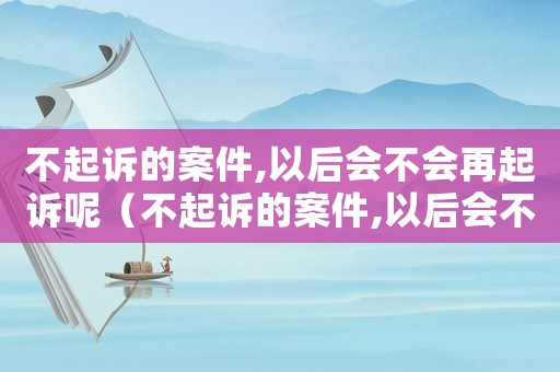 不起訴的案件,以后會不會再起訴呢（不起訴的案件,以后會不會再起訴）