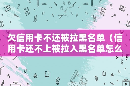 欠信用卡不還被拉黑名單（信用卡還不上被拉入黑名單怎么辦）