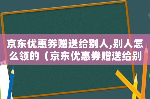 京東優(yōu)惠券贈送給別人,別人怎么領(lǐng)的（京東優(yōu)惠券贈送給別人,別人怎么領(lǐng)）