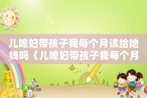 兒媳婦帶孩子我每個月該給她錢嗎（兒媳婦帶孩子我每個月該給她錢嗎）