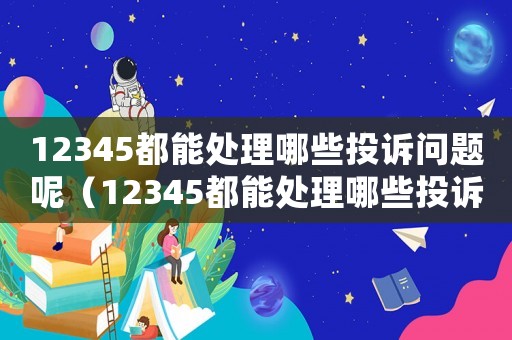 12345都能處理哪些投訴問題呢（12345都能處理哪些投訴問題）