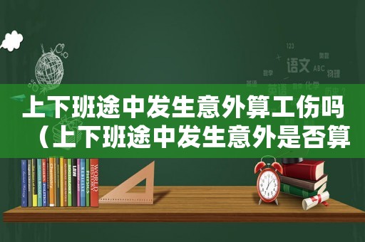 上下班途中發生意外算工傷嗎（上下班途中發生意外是否算工傷事故）
