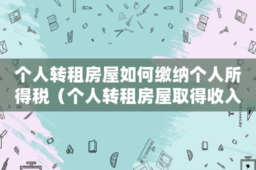 個(gè)人轉(zhuǎn)租房屋如何繳納個(gè)人所得稅（個(gè)人轉(zhuǎn)租房屋取得收入征收個(gè)人所得稅）