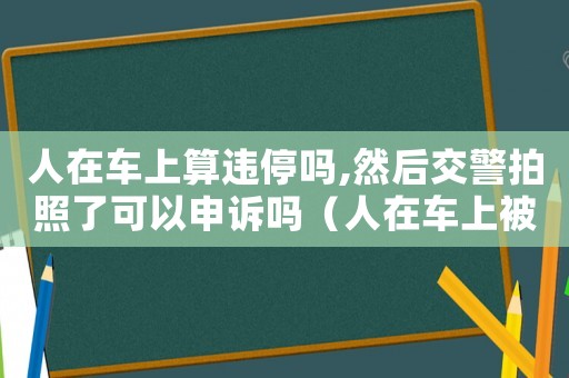 人在車上算違停嗎,然后交警拍照了可以申訴嗎（人在車上被拍違停怎么辦可以申訴嗎）