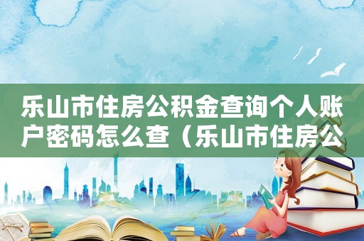 樂山市住房公積金查詢個人賬戶密碼怎么查（樂山市住房公積金查詢個人賬戶密碼）