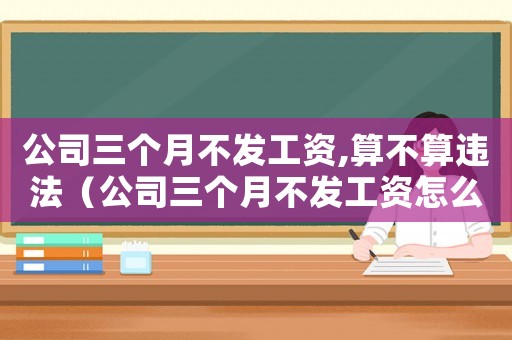公司三個月不發工資,算不算違法（公司三個月不發工資怎么申請賠償）