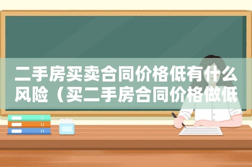 二手房買賣合同價格低有什么風險（買二手房合同價格做低有什么影響）