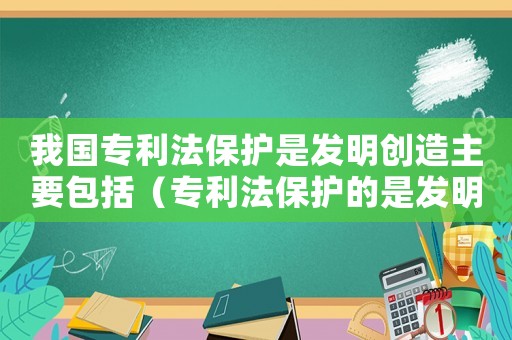 我國專利法保護是發明創造主要包括（專利法保護的是發明創造的專利權）