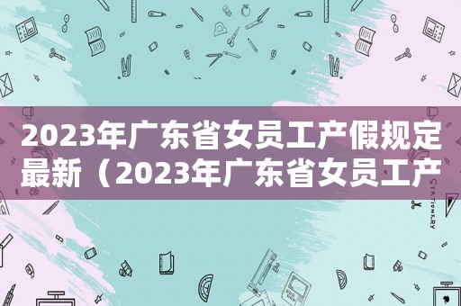 2023年廣東省女員工產假規定最新（2023年廣東省女員工產假規定最新）