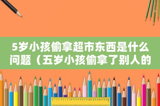 5歲小孩偷拿超市東西是什么問題（五歲小孩偷拿了別人的東西怎么教育）