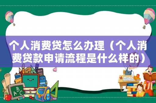 個(gè)人消費(fèi)貸怎么辦理（個(gè)人消費(fèi)貸款申請流程是什么樣的）
