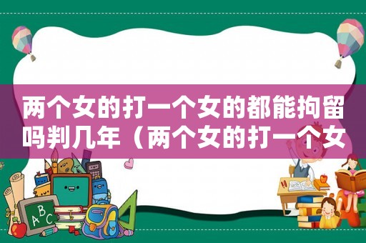 兩個女的打一個女的都能拘留嗎判幾年（兩個女的打一個女的都能拘留嗎?）