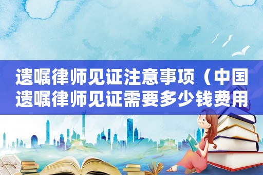 遺囑律師見證注意事項（中國遺囑律師見證需要多少錢費用）