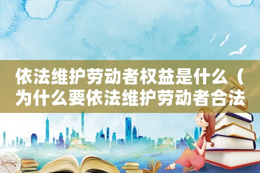 依法維護勞動者權益是什么（為什么要依法維護勞動者合法權益）