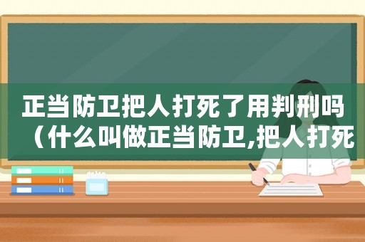 正當防衛把人打死了用判刑嗎（什么叫做正當防衛,把人打死犯法嗎）