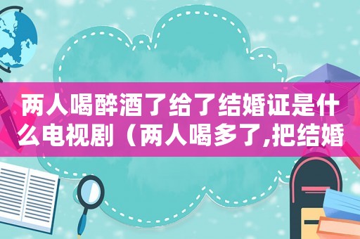 兩人喝醉酒了給了結婚證是什么電視?。▋扇撕榷嗔?把結婚證領了是什么電視?。? title=